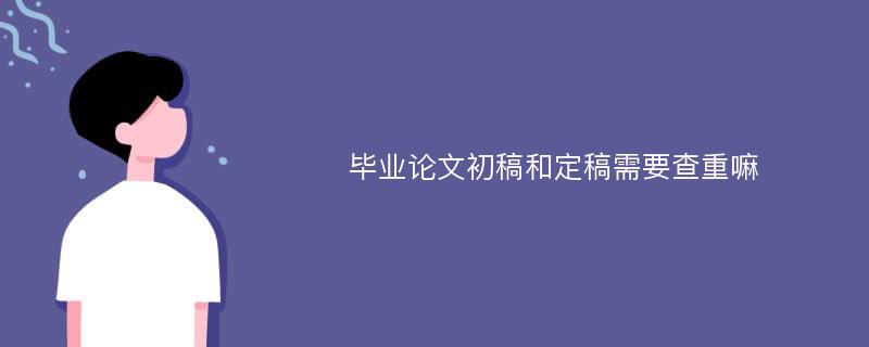 毕业论文初稿和定稿需要查重嘛